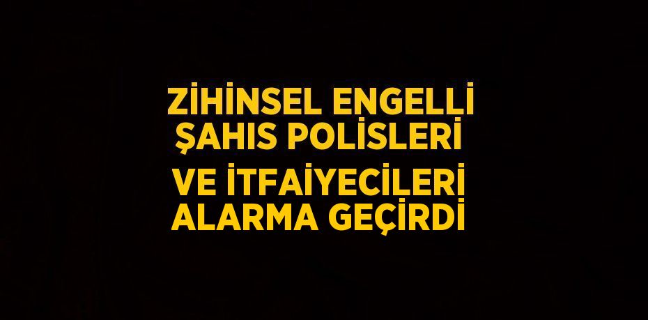 ZİHİNSEL ENGELLİ ŞAHIS POLİSLERİ VE İTFAİYECİLERİ ALARMA GEÇİRDİ