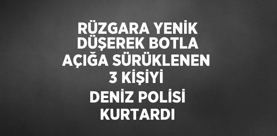 RÜZGARA YENİK DÜŞEREK BOTLA AÇIĞA SÜRÜKLENEN 3 KİŞİYİ DENİZ POLİSİ KURTARDI