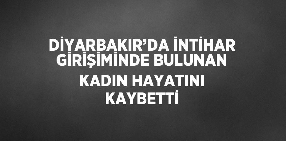 DİYARBAKIR’DA İNTİHAR GİRİŞİMİNDE BULUNAN KADIN HAYATINI KAYBETTİ