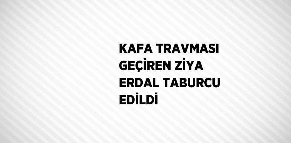 KAFA TRAVMASI GEÇİREN ZİYA ERDAL TABURCU EDİLDİ