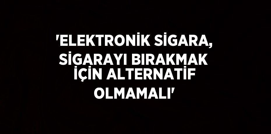 'ELEKTRONİK SİGARA, SİGARAYI BIRAKMAK İÇİN ALTERNATİF OLMAMALI'