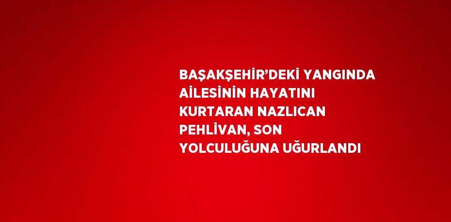 BAŞAKŞEHİR’DEKİ YANGINDA AİLESİNİN HAYATINI KURTARAN NAZLICAN PEHLİVAN, SON YOLCULUĞUNA UĞURLANDI