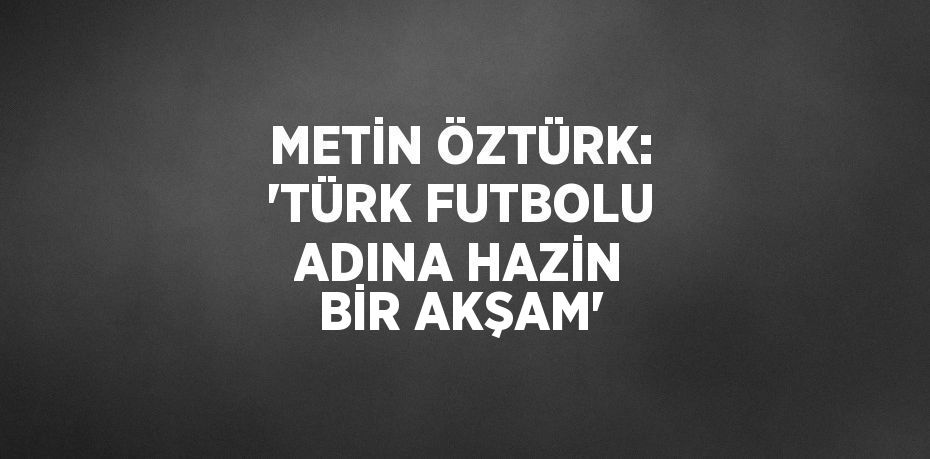 METİN ÖZTÜRK: 'TÜRK FUTBOLU ADINA HAZİN BİR AKŞAM'