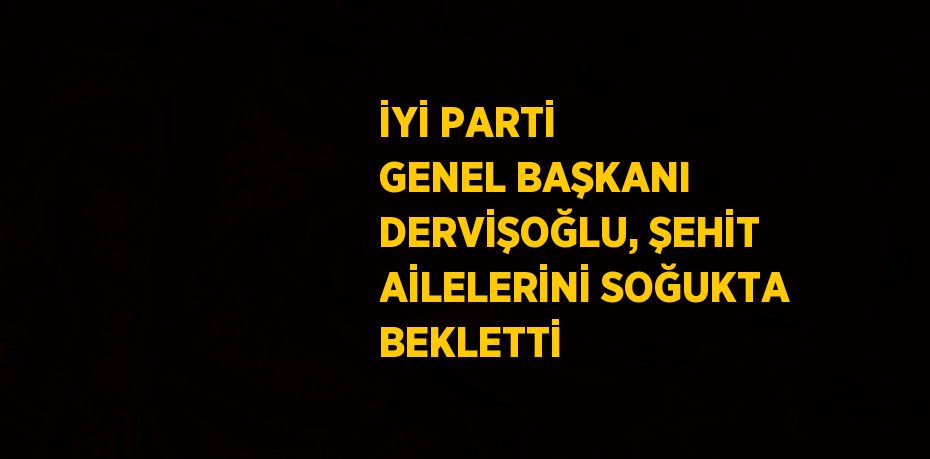 İYİ PARTİ GENEL BAŞKANI DERVİŞOĞLU, ŞEHİT AİLELERİNİ SOĞUKTA BEKLETTİ