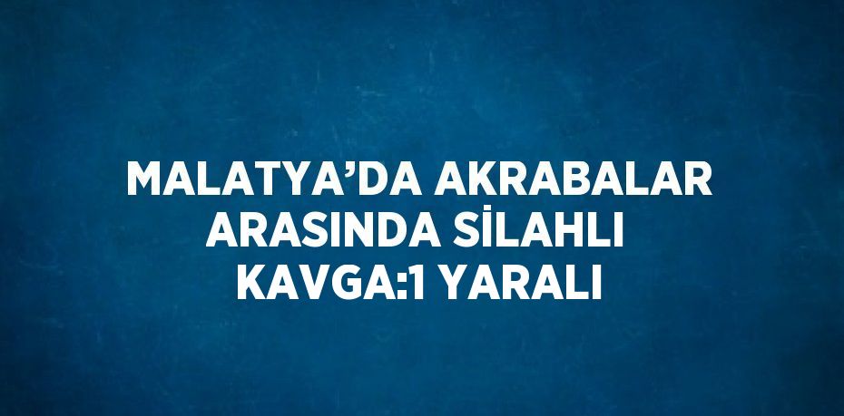 MALATYA’DA AKRABALAR ARASINDA SİLAHLI KAVGA:1 YARALI