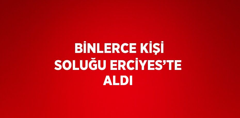 BİNLERCE KİŞİ SOLUĞU ERCİYES’TE ALDI