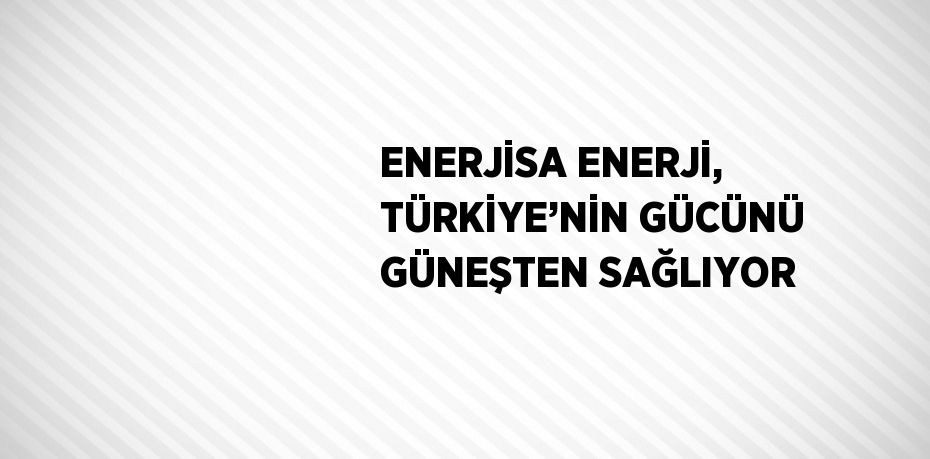 ENERJİSA ENERJİ, TÜRKİYE’NİN GÜCÜNÜ GÜNEŞTEN SAĞLIYOR