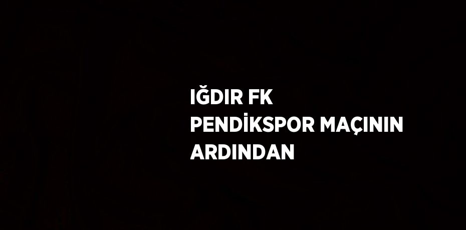 IĞDIR FK PENDİKSPOR MAÇININ ARDINDAN