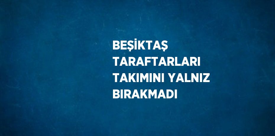 BEŞİKTAŞ TARAFTARLARI TAKIMINI YALNIZ BIRAKMADI