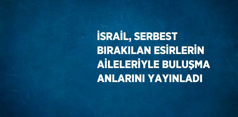 İSRAİL, SERBEST BIRAKILAN ESİRLERİN AİLELERİYLE BULUŞMA ANLARINI YAYINLADI