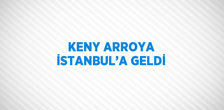 KENY ARROYA İSTANBUL’A GELDİ