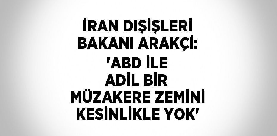 İRAN DIŞİŞLERİ BAKANI ARAKÇİ: 'ABD İLE ADİL BİR MÜZAKERE ZEMİNİ KESİNLİKLE YOK'