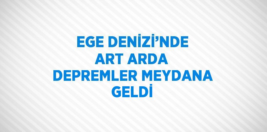 EGE DENİZİ’NDE ART ARDA DEPREMLER MEYDANA GELDİ