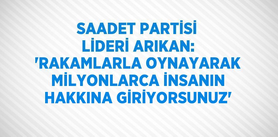 SAADET PARTİSİ LİDERİ ARIKAN: 'RAKAMLARLA OYNAYARAK MİLYONLARCA İNSANIN HAKKINA GİRİYORSUNUZ'