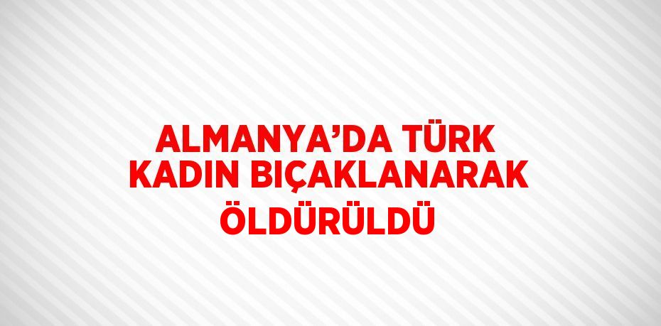 ALMANYA’DA TÜRK KADIN BIÇAKLANARAK ÖLDÜRÜLDÜ