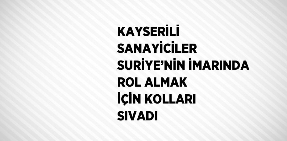 KAYSERİLİ SANAYİCİLER SURİYE’NİN İMARINDA ROL ALMAK İÇİN KOLLARI SIVADI