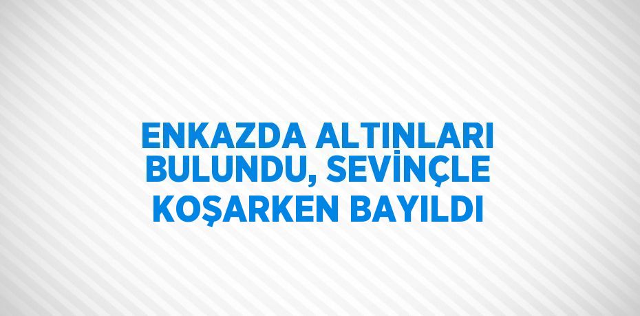 ENKAZDA ALTINLARI BULUNDU, SEVİNÇLE KOŞARKEN BAYILDI