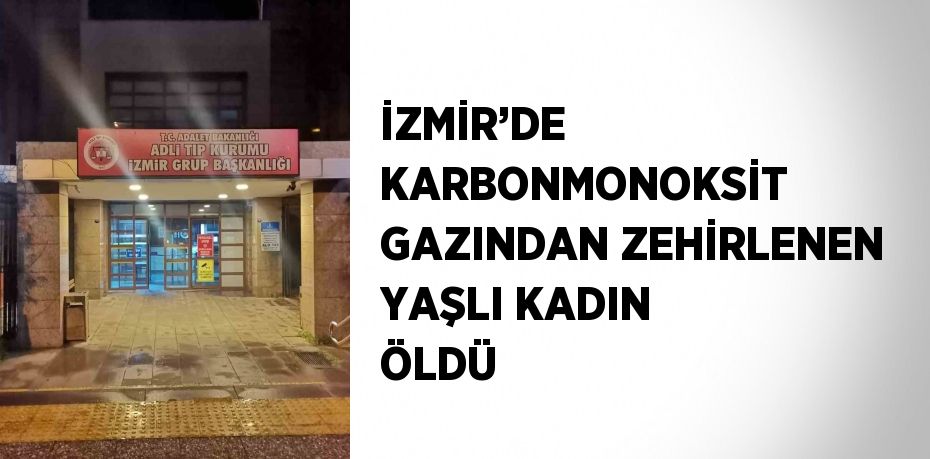 İZMİR’DE KARBONMONOKSİT GAZINDAN ZEHİRLENEN YAŞLI KADIN ÖLDÜ