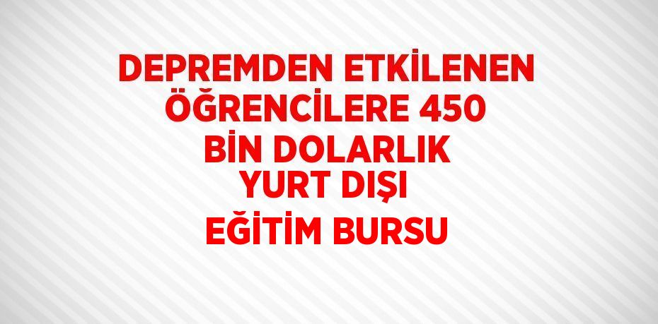 DEPREMDEN ETKİLENEN ÖĞRENCİLERE 450 BİN DOLARLIK YURT DIŞI EĞİTİM BURSU