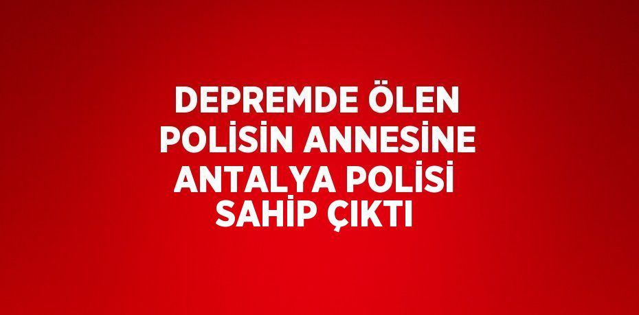 DEPREMDE ÖLEN POLİSİN ANNESİNE ANTALYA POLİSİ SAHİP ÇIKTI