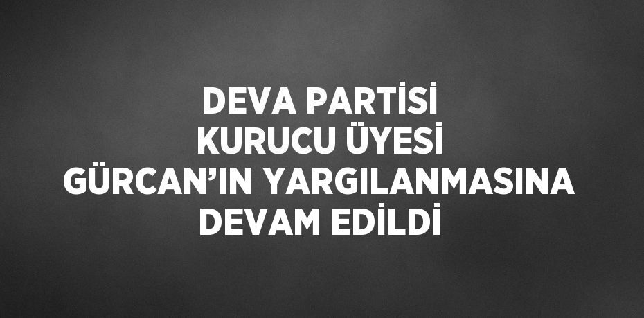 DEVA PARTİSİ KURUCU ÜYESİ GÜRCAN’IN YARGILANMASINA DEVAM EDİLDİ