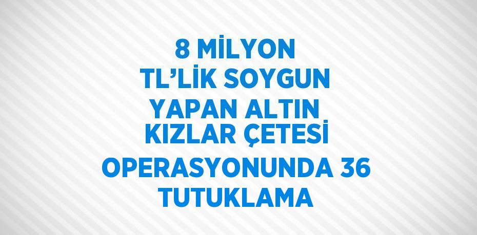 8 MİLYON TL’LİK SOYGUN YAPAN ALTIN KIZLAR ÇETESİ OPERASYONUNDA 36 TUTUKLAMA