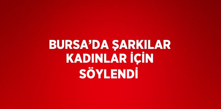 BURSA’DA ŞARKILAR KADINLAR İÇİN SÖYLENDİ