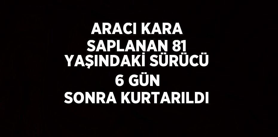 ARACI KARA SAPLANAN 81 YAŞINDAKİ SÜRÜCÜ 6 GÜN SONRA KURTARILDI