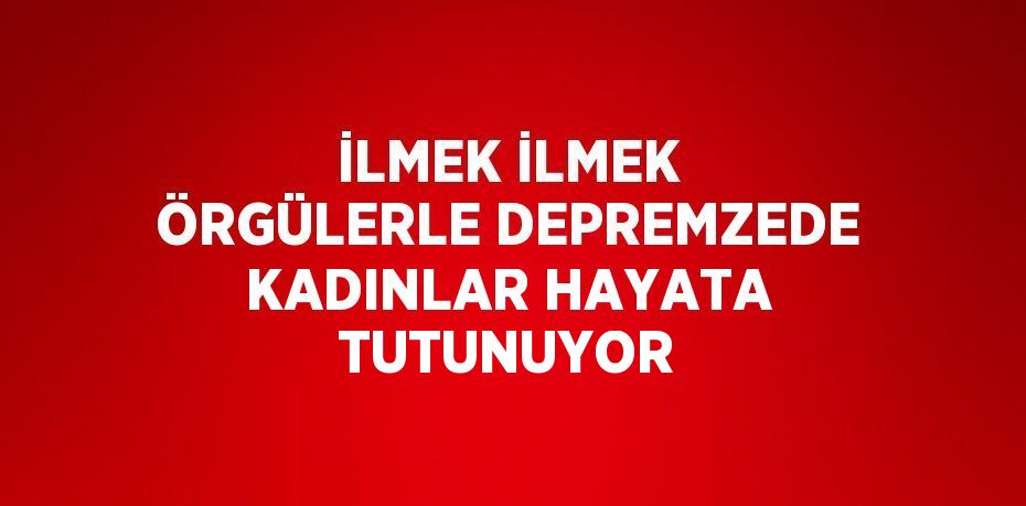 İLMEK İLMEK ÖRGÜLERLE DEPREMZEDE KADINLAR HAYATA TUTUNUYOR