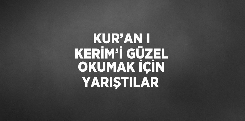 KUR’AN I KERİM’İ GÜZEL OKUMAK İÇİN YARIŞTILAR