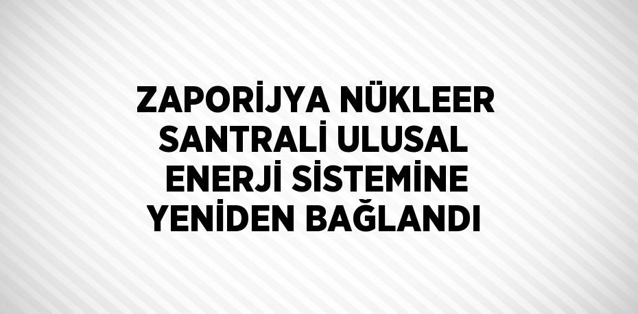 ZAPORİJYA NÜKLEER SANTRALİ ULUSAL ENERJİ SİSTEMİNE YENİDEN BAĞLANDI