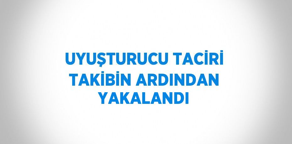 UYUŞTURUCU TACİRİ TAKİBİN ARDINDAN YAKALANDI