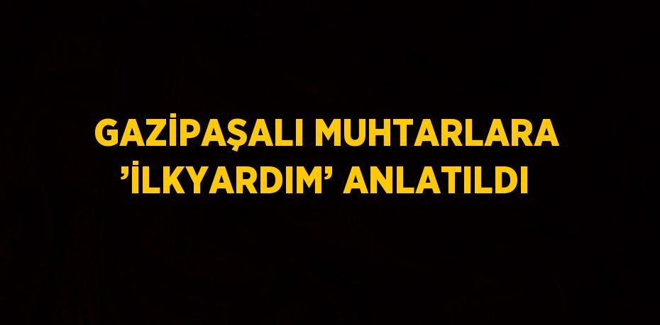 GAZİPAŞALI MUHTARLARA ’İLKYARDIM’ ANLATILDI