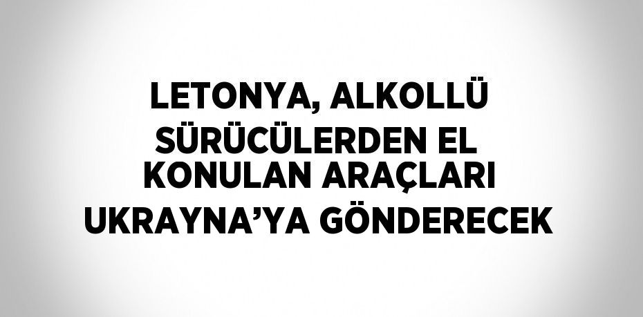 LETONYA, ALKOLLÜ SÜRÜCÜLERDEN EL KONULAN ARAÇLARI UKRAYNA’YA GÖNDERECEK