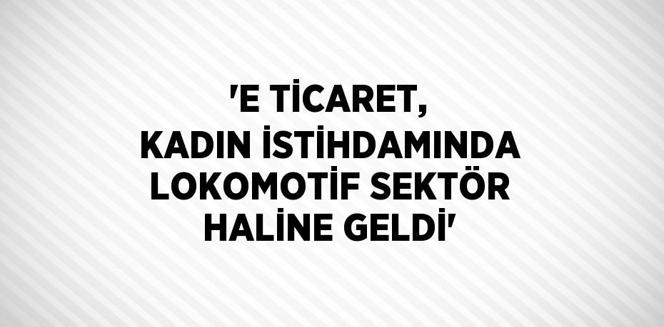 'E TİCARET, KADIN İSTİHDAMINDA LOKOMOTİF SEKTÖR HALİNE GELDİ'