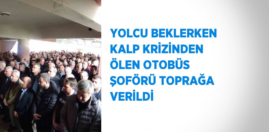 YOLCU BEKLERKEN KALP KRİZİNDEN ÖLEN OTOBÜS ŞOFÖRÜ TOPRAĞA VERİLDİ