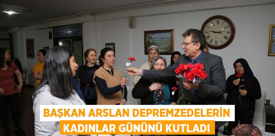 BAŞKAN ARSLAN DEPREMZEDELERİN KADINLAR GÜNÜNÜ KUTLADI