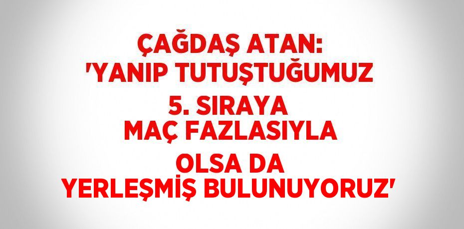 ÇAĞDAŞ ATAN: 'YANIP TUTUŞTUĞUMUZ 5. SIRAYA MAÇ FAZLASIYLA OLSA DA YERLEŞMİŞ BULUNUYORUZ'