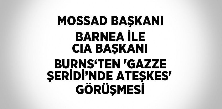 MOSSAD BAŞKANI BARNEA İLE CIA BAŞKANI BURNS‘TEN 'GAZZE ŞERİDİ’NDE ATEŞKES' GÖRÜŞMESİ