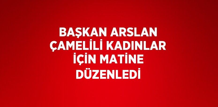 BAŞKAN ARSLAN ÇAMELİLİ KADINLAR İÇİN MATİNE DÜZENLEDİ