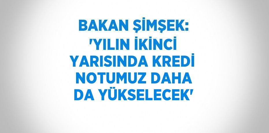 BAKAN ŞİMŞEK: 'YILIN İKİNCİ YARISINDA KREDİ NOTUMUZ DAHA DA YÜKSELECEK'