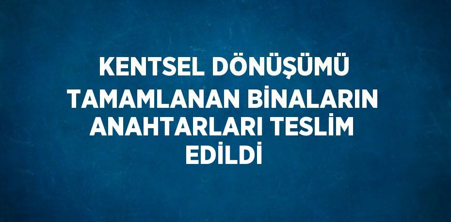 KENTSEL DÖNÜŞÜMÜ TAMAMLANAN BİNALARIN ANAHTARLARI TESLİM EDİLDİ