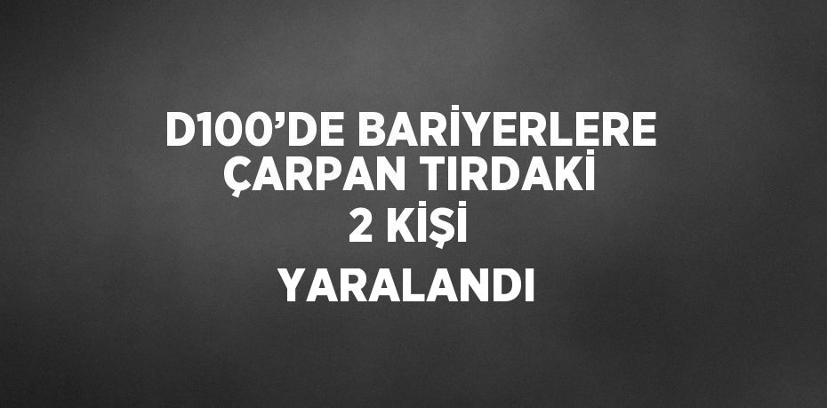 D100’DE BARİYERLERE ÇARPAN TIRDAKİ 2 KİŞİ YARALANDI