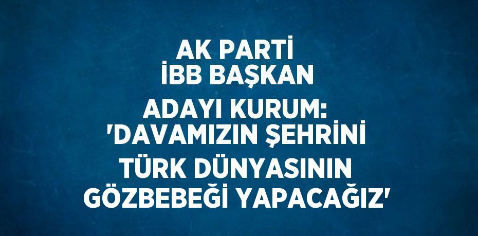 AK PARTİ İBB BAŞKAN ADAYI KURUM: 'DAVAMIZIN ŞEHRİNİ TÜRK DÜNYASININ GÖZBEBEĞİ YAPACAĞIZ'