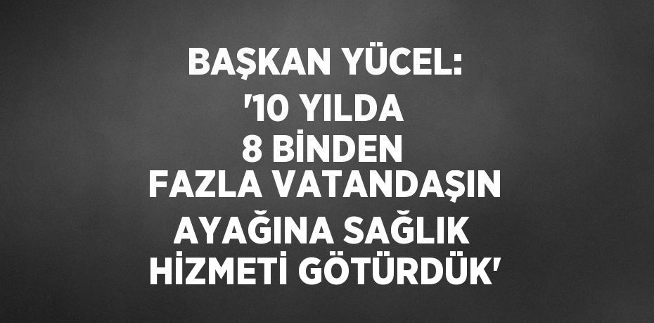 BAŞKAN YÜCEL: '10 YILDA 8 BİNDEN FAZLA VATANDAŞIN AYAĞINA SAĞLIK HİZMETİ GÖTÜRDÜK'