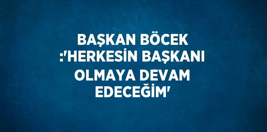 BAŞKAN BÖCEK :'HERKESİN BAŞKANI OLMAYA DEVAM EDECEĞİM'