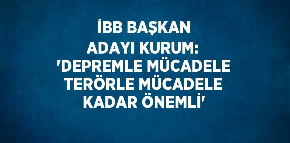 İBB BAŞKAN ADAYI KURUM: 'DEPREMLE MÜCADELE TERÖRLE MÜCADELE KADAR ÖNEMLİ'