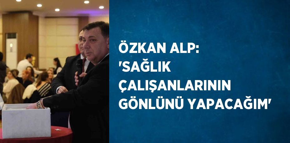 ÖZKAN ALP: 'SAĞLIK ÇALIŞANLARININ GÖNLÜNÜ YAPACAĞIM'