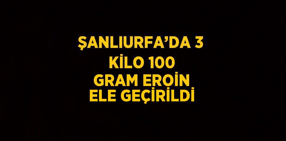 ŞANLIURFA’DA 3 KİLO 100 GRAM EROİN ELE GEÇİRİLDİ