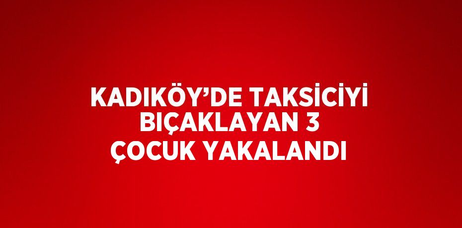 KADIKÖY’DE TAKSİCİYİ BIÇAKLAYAN 3 ÇOCUK YAKALANDI